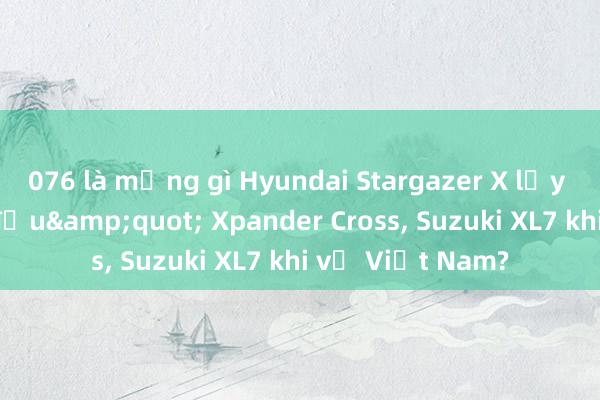 076 là mạng gì Hyundai Stargazer X lấy gì &quot;đấu&quot; Xpander Cross, Suzuki XL7 khi về Việt Nam?